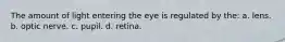 The amount of light entering the eye is regulated by the: a. lens. b. optic nerve. c. pupil. d. retina.