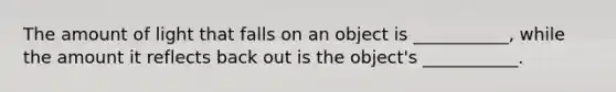 The amount of light that falls on an object is ___________, while the amount it reflects back out is the object's ___________.