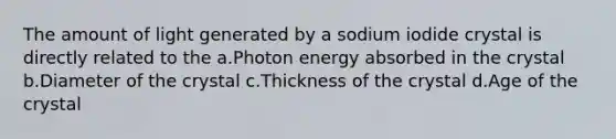 The amount of light generated by a sodium iodide crystal is directly related to the a.Photon energy absorbed in the crystal b.Diameter of the crystal c.Thickness of the crystal d.Age of the crystal