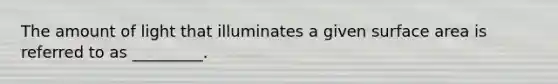 The amount of light that illuminates a given surface area is referred to as _________.