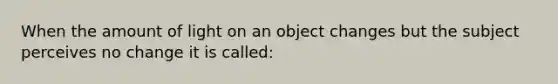 When the amount of light on an object changes but the subject perceives no change it is called: