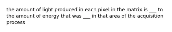 the amount of light produced in each pixel in the matrix is ___ to the amount of energy that was ___ in that area of the acquisition process