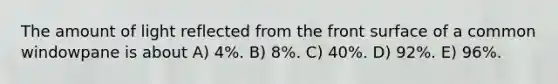 The amount of light reflected from the front surface of a common windowpane is about A) 4%. B) 8%. C) 40%. D) 92%. E) 96%.