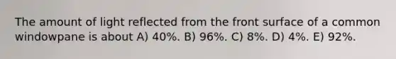 The amount of light reflected from the front surface of a common windowpane is about A) 40%. B) 96%. C) 8%. D) 4%. E) 92%.