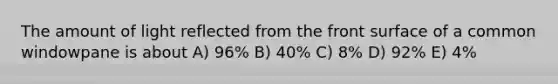 The amount of light reflected from the front surface of a common windowpane is about A) 96% B) 40% C) 8% D) 92% E) 4%