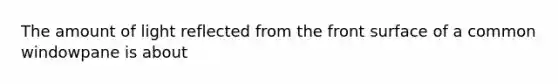 The amount of light reflected from the front surface of a common windowpane is about