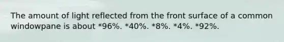 The amount of light reflected from the front surface of a common windowpane is about *96%. *40%. *8%. *4%. *92%.