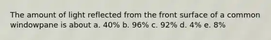 The amount of light reflected from the front surface of a common windowpane is about a. 40% b. 96% c. 92% d. 4% e. 8%