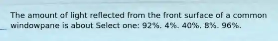 The amount of light reflected from the front surface of a common windowpane is about Select one: 92%. 4%. 40%. 8%. 96%.