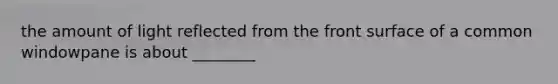 the amount of light reflected from the front surface of a common windowpane is about ________