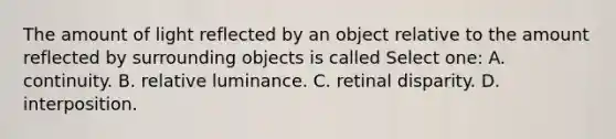 The amount of light reflected by an object relative to the amount reflected by surrounding objects is called Select one: A. continuity. B. relative luminance. C. retinal disparity. D. interposition.