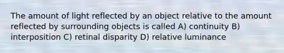 The amount of light reflected by an object relative to the amount reflected by surrounding objects is called A) continuity B) interposition C) retinal disparity D) relative luminance