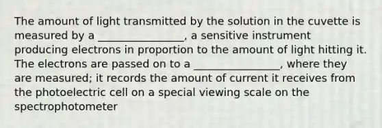 The amount of light transmitted by the solution in the cuvette is measured by a ________________, a sensitive instrument producing electrons in proportion to the amount of light hitting it. The electrons are passed on to a ________________, where they are measured; it records the amount of current it receives from the photoelectric cell on a special viewing scale on the spectrophotometer