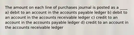 The amount on each line of purchases journal is posted as a ____ a) debit to an account in the <a href='https://www.questionai.com/knowledge/kWc3IVgYEK-accounts-payable' class='anchor-knowledge'>accounts payable</a> ledger b) debit to an account in the accounts receivable ledger c) credit to an account in the accounts payable ledger d) credit to an account in the accounts receivable ledger