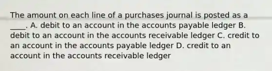 The amount on each line of a purchases journal is posted as a ____. A. debit to an account in the accounts payable ledger B. debit to an account in the accounts receivable ledger C. credit to an account in the accounts payable ledger D. credit to an account in the accounts receivable ledger