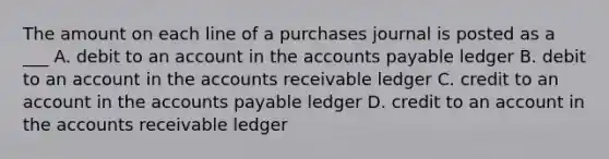 The amount on each line of a purchases journal is posted as a ___ A. debit to an account in the <a href='https://www.questionai.com/knowledge/kWc3IVgYEK-accounts-payable' class='anchor-knowledge'>accounts payable</a> ledger B. debit to an account in the accounts receivable ledger C. credit to an account in the accounts payable ledger D. credit to an account in the accounts receivable ledger