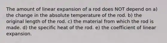 The amount of linear expansion of a rod does NOT depend on a) the change in the absolute temperature of the rod. b) the original length of the rod. c) the material from which the rod is made. d) the specific heat of the rod. e) the coefficient of linear expansion.