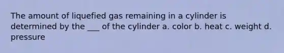 The amount of liquefied gas remaining in a cylinder is determined by the ___ of the cylinder a. color b. heat c. weight d. pressure