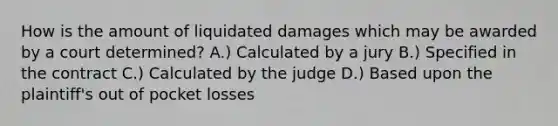 How is the amount of liquidated damages which may be awarded by a court determined? A.) Calculated by a jury B.) Specified in the contract C.) Calculated by the judge D.) Based upon the plaintiff's out of pocket losses