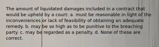 The amount of liquidated damages included in a contract that would be upheld by a court: a. must be reasonable in light of the inconveniences or lack of feasibility of obtaining an adequate remedy. b. may be so high as to be punitive to the breaching party. c. may be regarded as a penalty. d. None of these are correct.