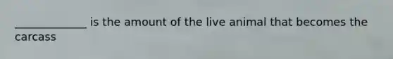 _____________ is the amount of the live animal that becomes the carcass