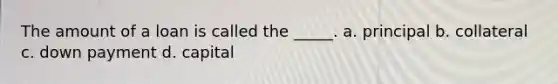 The amount of a loan is called the _____. a. principal b. collateral c. down payment d. capital