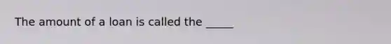 The amount of a loan is called the _____