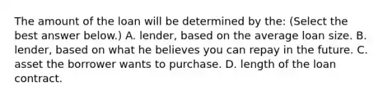 The amount of the loan will be determined by​ the: ​(Select the best answer​ below.) A. ​lender, based on the average loan size. B. ​lender, based on what he believes you can repay in the future. C. asset the borrower wants to purchase. D. length of the loan contract.