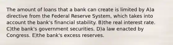 The amount of loans that a bank can create is limited by A)a directive from the Federal Reserve System, which takes into account the bank's financial stability. B)the real interest rate. C)the bank's government securities. D)a law enacted by Congress. E)the bank's excess reserves.