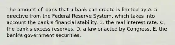 The amount of loans that a bank can create is limited by A. a directive from the Federal Reserve​ System, which takes into account the​ bank's financial stability. B. the real interest rate. C. the​ bank's excess reserves. D. a law enacted by Congress. E. the​ bank's government securities.