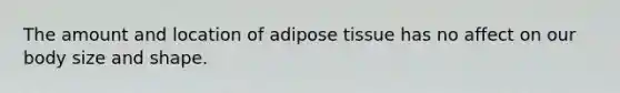 The amount and location of adipose tissue has no affect on our body size and shape.