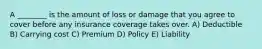 A ________ is the amount of loss or damage that you agree to cover before any insurance coverage takes over. A) Deductible B) Carrying cost C) Premium D) Policy E) Liability