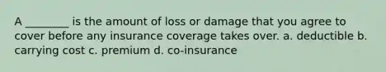 A ________ is the amount of loss or damage that you agree to cover before any insurance coverage takes over. a. deductible b. carrying cost c. premium d. co-insurance