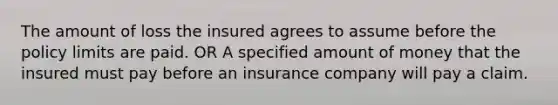 The amount of loss the insured agrees to assume before the policy limits are paid. OR A specified amount of money that the insured must pay before an insurance company will pay a claim.