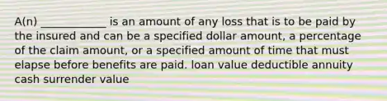 A(n) ____________ is an amount of any loss that is to be paid by the insured and can be a specified dollar amount, a percentage of the claim amount, or a specified amount of time that must elapse before benefits are paid. loan value deductible annuity cash surrender value