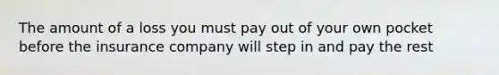 The amount of a loss you must pay out of your own pocket before the insurance company will step in and pay the rest