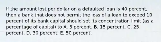 If the amount lost per dollar on a defaulted loan is 40 percent, then a bank that does not permit the loss of a loan to exceed 10 percent of its bank capital should set its concentration limit (as a percentage of capital) to A. 5 percent. B. 15 percent. C. 25 percent. D. 30 percent. E. 50 percent.