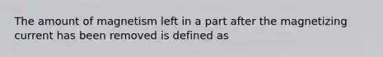 The amount of magnetism left in a part after the magnetizing current has been removed is defined as