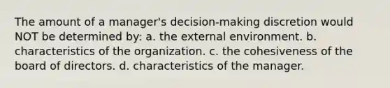 The amount of a manager's decision-making discretion would NOT be determined by: a. the external environment. b. characteristics of the organization. c. the cohesiveness of the board of directors. d. characteristics of the manager.