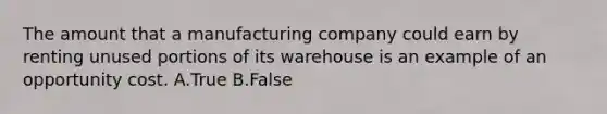 The amount that a manufacturing company could earn by renting unused portions of its warehouse is an example of an opportunity cost. A.True B.False