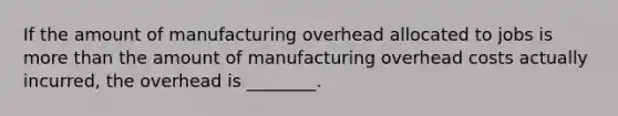 If the amount of manufacturing overhead allocated to jobs is more than the amount of manufacturing overhead costs actually incurred, the overhead is ________.