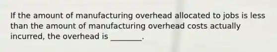 If the amount of manufacturing overhead allocated to jobs is less than the amount of manufacturing overhead costs actually incurred, the overhead is ________.