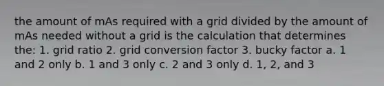 the amount of mAs required with a grid divided by the amount of mAs needed without a grid is the calculation that determines the: 1. grid ratio 2. grid conversion factor 3. bucky factor a. 1 and 2 only b. 1 and 3 only c. 2 and 3 only d. 1, 2, and 3