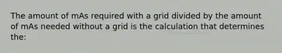 The amount of mAs required with a grid divided by the amount of mAs needed without a grid is the calculation that determines the: