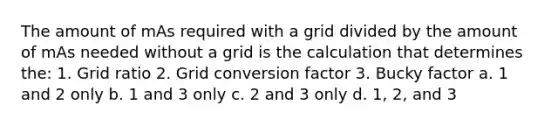 The amount of mAs required with a grid divided by the amount of mAs needed without a grid is the calculation that determines the: 1. Grid ratio 2. Grid conversion factor 3. Bucky factor a. 1 and 2 only b. 1 and 3 only c. 2 and 3 only d. 1, 2, and 3