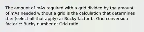 The amount of mAs required with a grid divided by the amount of mAs needed without a grid is the calculation that determines the: (select all that apply) a: Bucky factor b: Grid conversion factor c: Bucky number d: Grid ratio