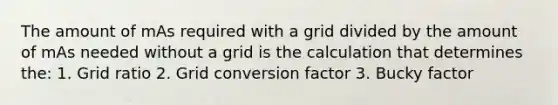 The amount of mAs required with a grid divided by the amount of mAs needed without a grid is the calculation that determines the: 1. Grid ratio 2. Grid conversion factor 3. Bucky factor