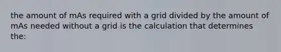 the amount of mAs required with a grid divided by the amount of mAs needed without a grid is the calculation that determines the: