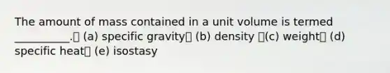 The amount of mass contained in a unit volume is termed __________. (a) specific gravity (b) density (c) weight (d) specific heat (e) isostasy