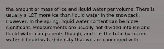 the amount or mass of ice and liquid water per volume. There is usually a LOT more ice than liquid water in the snowpack. However, in the spring, liquid water content can be more significant. Measurements are usually not divided into ice and liquid water components though, and it is the total (= frozen water + liquid water) density that we are concerned with